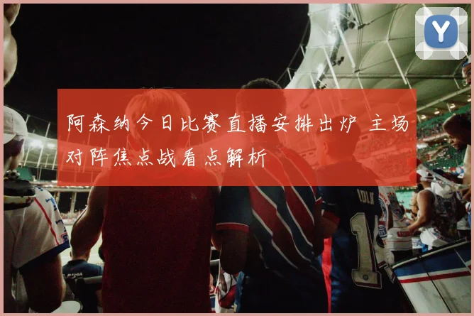 阿森纳今日比赛直播安排出炉 主场对阵焦点战看点解析