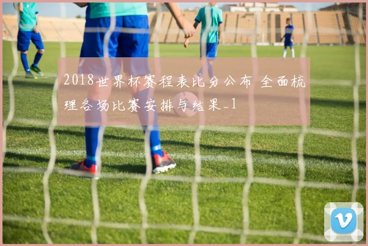 2018世界杯赛程表比分公布 全面梳理各场比赛安排与结果_1