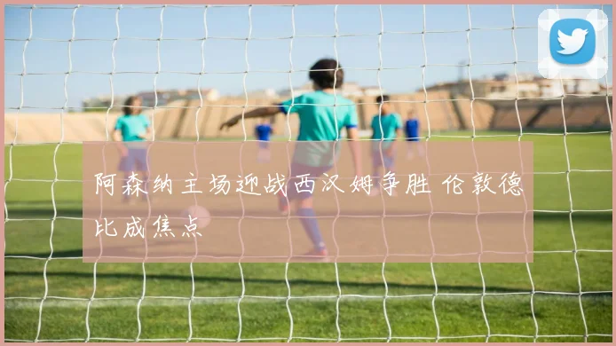 阿森纳主场迎战西汉姆争胜 伦敦德比成焦点
