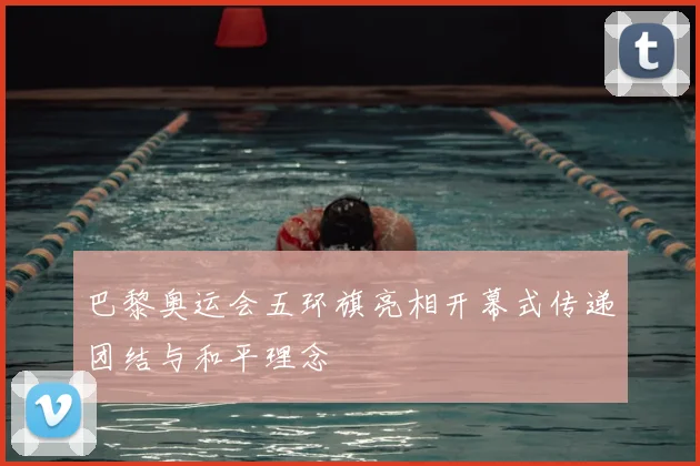 巴黎奥运会五环旗亮相开幕式传递团结与和平理念