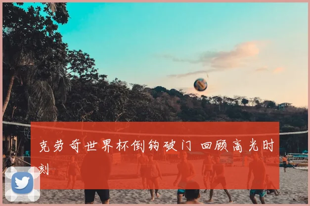 克劳奇世界杯倒钩破门 回顾高光时刻