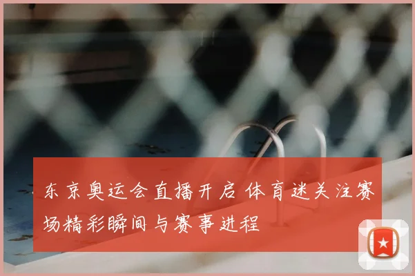 东京奥运会直播开启 体育迷关注赛场精彩瞬间与赛事进程