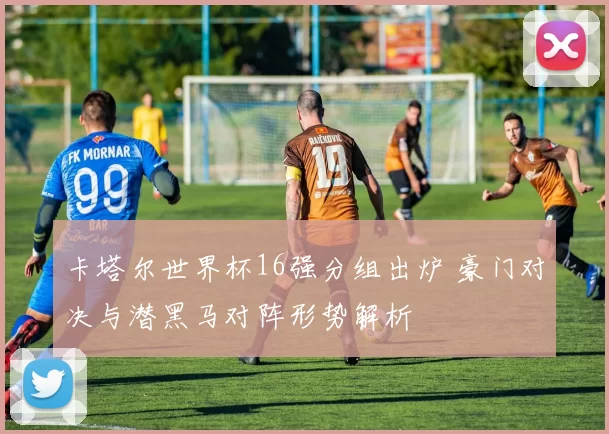 卡塔尔世界杯16强分组出炉 豪门对决与潜黑马对阵形势解析