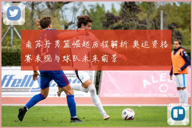 南苏丹男篮崛起历程解析 奥运资格赛表现与球队未来前景