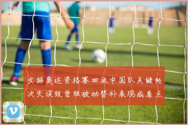 女排奥运资格赛回放中国队关键轮次失误致晋级被动替补表现成看点