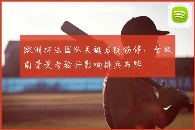 欧洲杯法国队关键后防伤停，晋级前景受考验并影响排兵布阵