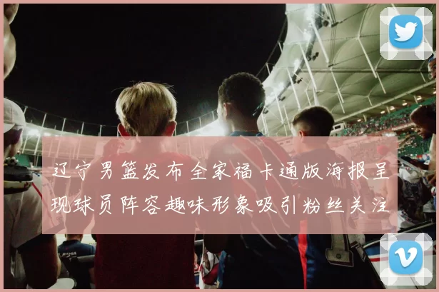 辽宁男篮发布全家福卡通版海报呈现球员阵容趣味形象吸引粉丝关注互动