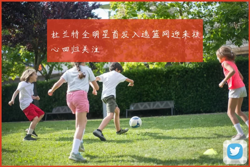 杜兰特全明星首发入选篮网迎来核心回归关注