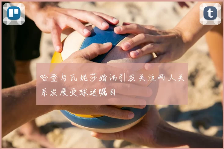 哈登与瓦妮莎婚讯引发关注两人关系发展受球迷瞩目
