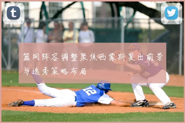篮网阵容调整聚焦西蒙斯复出前景与选秀策略布局