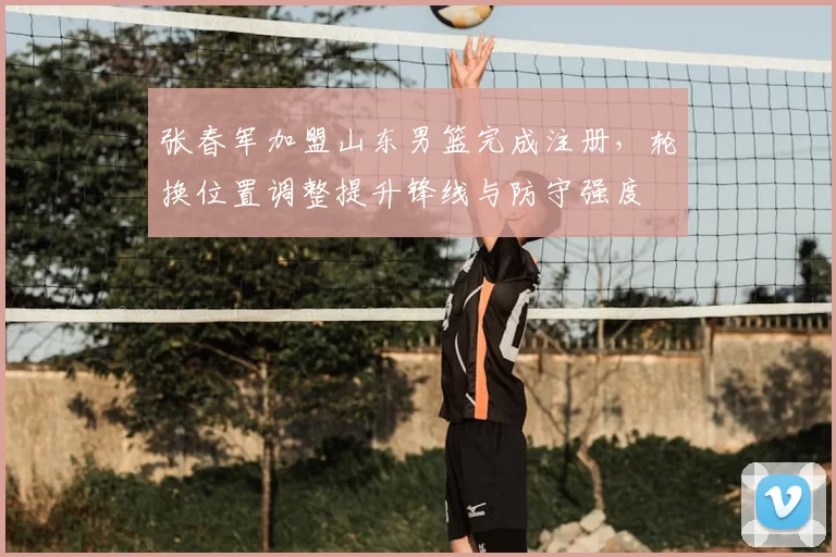 张春军加盟山东男篮完成注册，轮换位置调整提升锋线与防守强度