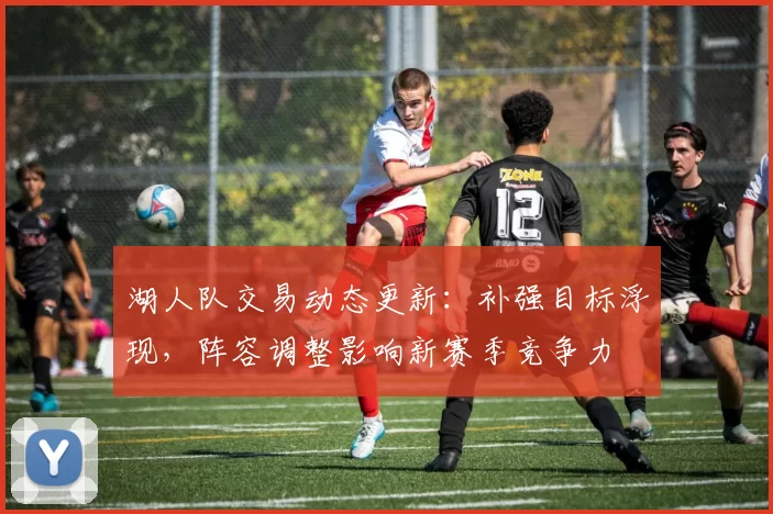 湖人队交易动态更新:补强目标浮现,阵容调整影响新赛季竞争力