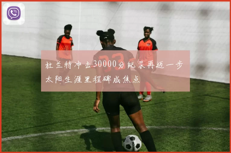 杜兰特冲击30000分纪录再迈一步 太阳生涯里程碑成焦点