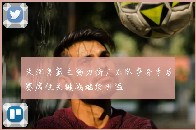 天津男篮主场力拼广东队争夺季后赛席位关键战继续升温