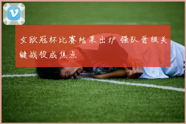女欧冠杯比赛结果出炉 强队晋级关键战役成焦点