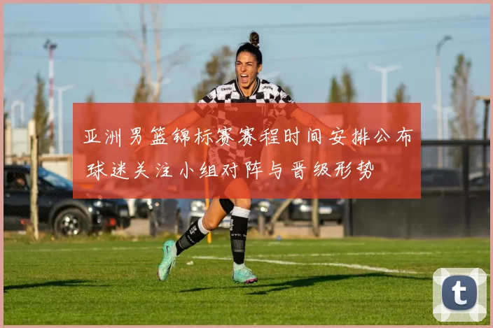 亚洲男篮锦标赛赛程时间安排公布 球迷关注小组对阵与晋级形势