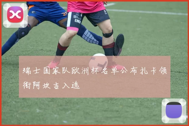 瑞士国家队欧洲杯名单公布扎卡领衔阿坎吉入选