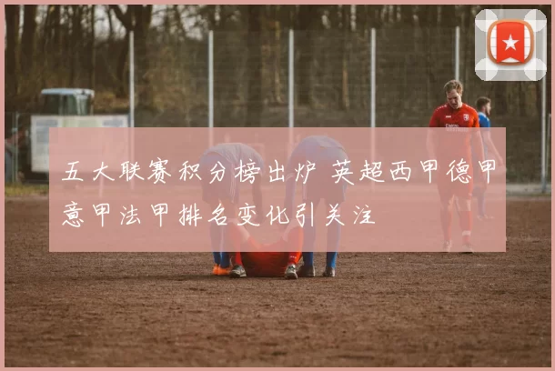五大联赛积分榜出炉 英超西甲德甲意甲法甲排名变化引关注