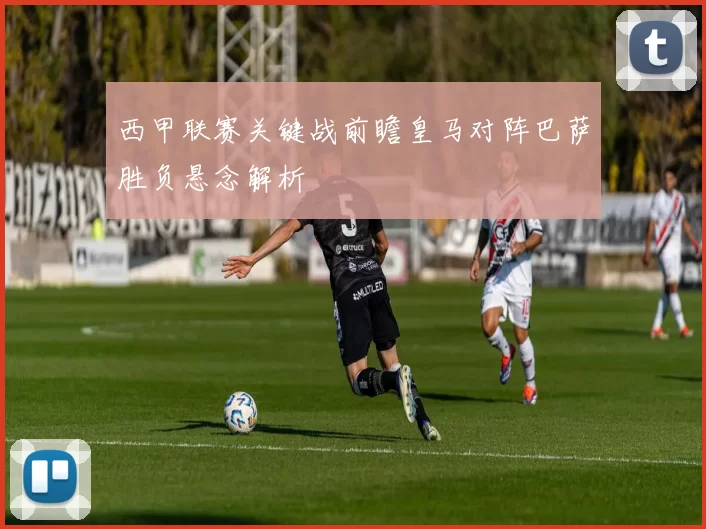 西甲联赛关键战前瞻皇马对阵巴萨胜负悬念解析