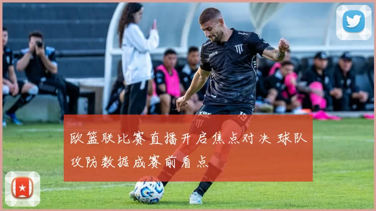欧篮联比赛直播开启焦点对决 球队攻防数据成赛前看点