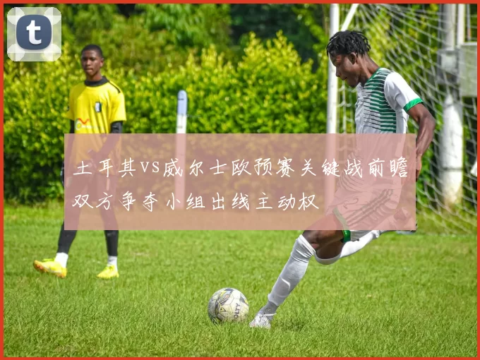 土耳其vs威尔士欧预赛关键战前瞻双方争夺小组出线主动权