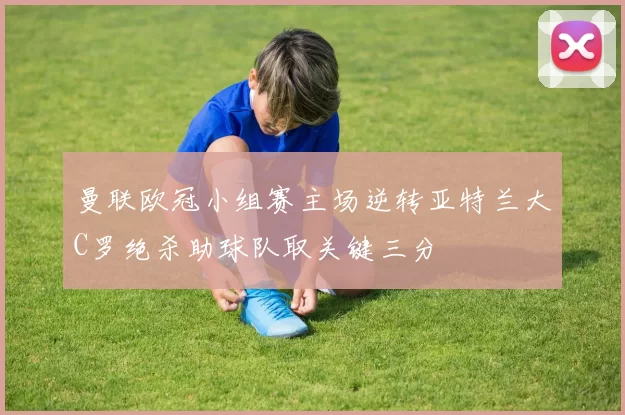 曼联欧冠小组赛主场逆转亚特兰大C罗绝杀助球队取关键三分