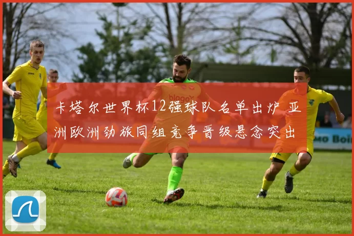 卡塔尔世界杯12强球队名单出炉 亚洲欧洲劲旅同组竞争晋级悬念突出