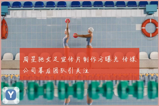 周星驰女足宣传片制作方曝光 传媒公司幕后团队引关注