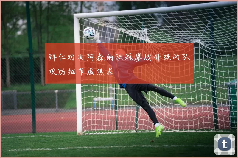 拜仁对决阿森纳欧冠鏖战升级两队攻防细节成焦点