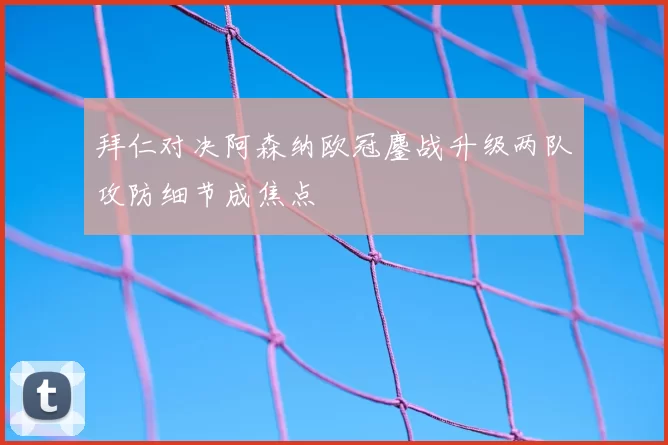 拜仁对决阿森纳欧冠鏖战升级两队攻防细节成焦点