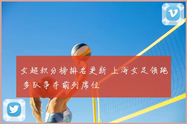 女超积分榜排名更新 上海女足领跑 多队争夺前列席位