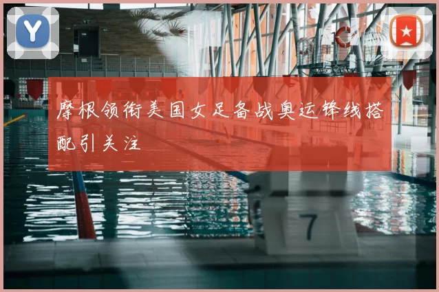 摩根领衔美国女足备战奥运锋线搭配引关注