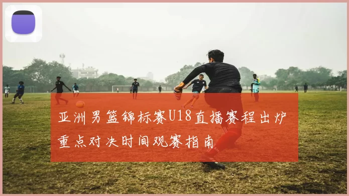 亚洲男篮锦标赛U18直播赛程出炉 重点对决时间观赛指南