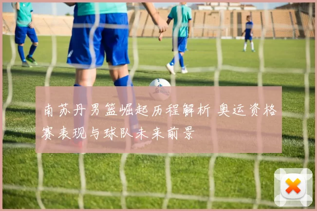 南苏丹男篮崛起历程解析 奥运资格赛表现与球队未来前景