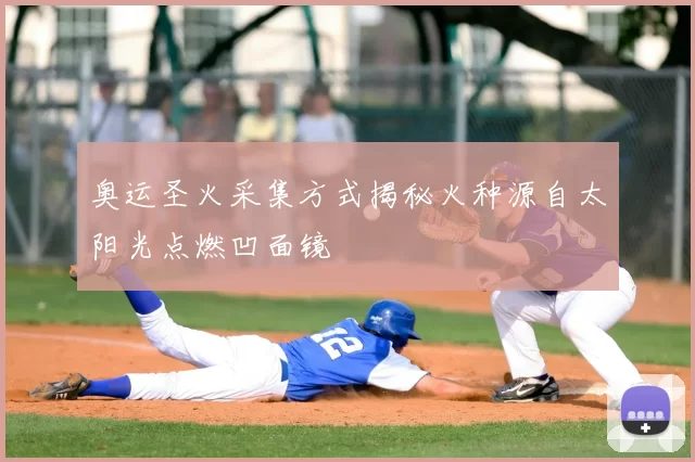 奥运圣火采集方式揭秘火种源自太阳光点燃凹面镜