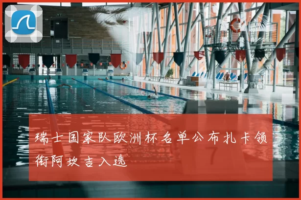 瑞士国家队欧洲杯名单公布扎卡领衔阿坎吉入选