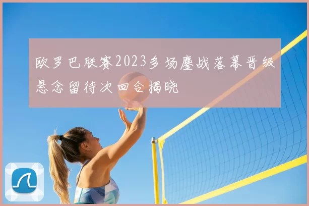 欧罗巴联赛2023多场鏖战落幕晋级悬念留待次回合揭晓